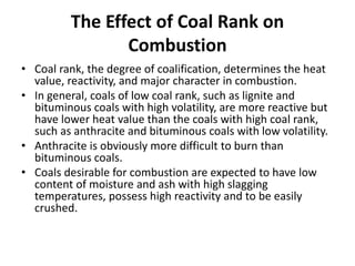 The Effect of Coal Rank on
Combustion
• Coal rank, the degree of coalification, determines the heat
value, reactivity, and major character in combustion.
• In general, coals of low coal rank, such as lignite and
bituminous coals with high volatility, are more reactive but
have lower heat value than the coals with high coal rank,
such as anthracite and bituminous coals with low volatility.
• Anthracite is obviously more difficult to burn than
bituminous coals.
• Coals desirable for combustion are expected to have low
content of moisture and ash with high slagging
temperatures, possess high reactivity and to be easily
crushed.
 
