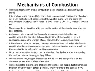 Mechanisms of Combustion
• The exact mechanism of coal combustion is still uncertain and it is difficult to
clarify.
• It is, anyhow, quite certain that combustion is a process of degradation of carbon,
i.e. when coal is heated, moisture and the volatile matter will first come off,
meanwhile the water gas shift reaction (CO2 + H2O → CO + H2), produces CO and
H2.
• The gas combines together with the volatile matter at the start to burn over the
coal particles.
• A simple model in describing the combustion process explains that de-
volatilization is the first step, followed by ignition of the volatility; the fast
combustion causes the ignition of coal particles, thus, combustion starts.
• It is understandable, in practice, that coal has already started to burn before de-
volatilization becomes complete, and in turn, devolatilization is accelerated, the
time needed to complete de-volatilization reduces.
• Once the combustion starts, it can be visualized that hydrocarbons surrounding
the coal particle are burning as they diffuse.
• On the other hand, oxygen proceeds to diffuse into the coal particles and is
absorbed on the inter-surface of the coal.
• The complicated intermediate products are formed; the gas product desorbs and
through diffusion out of carbon particles, finally returns to the bulk gas flow.
 