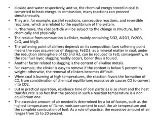 • dioxide and water respectively, and so, the chemical energy stored in coal is
converted to heat energy. In combustion, many reactions can proceed
simultaneously.
• They are, for example, parallel reactions, consecutive reactions, and reversible
reactions, which are related to the equilibrium of the system.
• Furthermore, the coal particle will be subject to the change in structure, both
chemically and physically.
• The residue from combustion is clinker, mainly containing SiO2, Al2O3, Fe2O3,
CaO, and MgO.
• The softening point of clinkers depends on its composition. Low softening point
means the easy occurrence of slagging. Fe2O3, as a mineral matter in coal, under
the reduction atmosphere of CO and H2, can be reduced to FeO, consequently, in
the coal fuel layer, slagging readily occurs, boiler thus is fouled.
• Another factor related to slagging is the content of alkaline metals.
• For example, the clinker is easy to remove if the content is below 5 percent by
weight; otherwise, the removal of clinkers becomes difficult.
• When coal is burning at high temperatures, the reaction favors the formation of
CO, from consideration of chemical equilibrium; excessive air causes CO to convert
into CO2.
• But in practical operation, residence time of coal particles is so short and the heat
transfer rate is so fast that the process in such a reaction temperature is a non
equilibrium one.
• The excessive amount of air needed is determined by a lot of factors, such as the
highest temperature of flame, moisture content in coal, the air temperature and
the complete combustion of fuel. As a rule of practice, the excessive amount of air
ranges from 15 to 20 percent.
 
