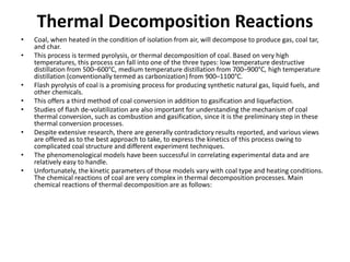 Thermal Decomposition Reactions
• Coal, when heated in the condition of isolation from air, will decompose to produce gas, coal tar,
and char.
• This process is termed pyrolysis, or thermal decomposition of coal. Based on very high
temperatures, this process can fall into one of the three types: low temperature destructive
distillation from 500–600°C, medium temperature distillation from 700–900°C, high temperature
distillation (conventionally termed as carbonization) from 900–1100°C.
• Flash pyrolysis of coal is a promising process for producing synthetic natural gas, liquid fuels, and
other chemicals.
• This offers a third method of coal conversion in addition to gasification and liquefaction.
• Studies of flash de-volatilization are also important for understanding the mechanism of coal
thermal conversion, such as combustion and gasification, since it is the preliminary step in these
thermal conversion processes.
• Despite extensive research, there are generally contradictory results reported, and various views
are offered as to the best approach to take, to express the kinetics of this process owing to
complicated coal structure and different experiment techniques.
• The phenomenological models have been successful in correlating experimental data and are
relatively easy to handle.
• Unfortunately, the kinetic parameters of those models vary with coal type and heating conditions.
The chemical reactions of coal are very complex in thermal decomposition processes. Main
chemical reactions of thermal decomposition are as follows:
 