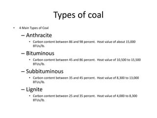 Types of coal
• 4 Main Types of Coal
– Anthracite
• Carbon content between 86 and 98 percent. Heat value of about 15,000
BTUs/lb.
– Bituminous
• Carbon content between 45 and 86 percent. Heat value of 10,500 to 15,500
BTUs/lb.
– Subbituminous
• Carbon content between 35 and 45 percent. Heat value of 8,300 to 13,000
BTUs/lb.
– Lignite
• Carbon content between 25 and 35 percent. Heat value of 4,000 to 8,300
BTUs/lb.
 