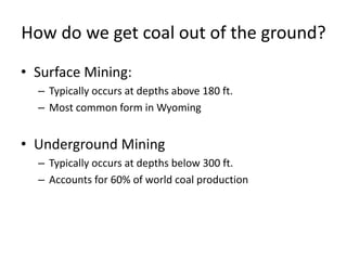 How do we get coal out of the ground?
• Surface Mining:
– Typically occurs at depths above 180 ft.
– Most common form in Wyoming
• Underground Mining
– Typically occurs at depths below 300 ft.
– Accounts for 60% of world coal production
 