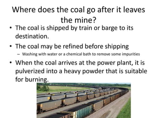 Where does the coal go after it leaves
the mine?
• The coal is shipped by train or barge to its
destination.
• The coal may be refined before shipping
– Washing with water or a chemical bath to remove some impurities
• When the coal arrives at the power plant, it is
pulverized into a heavy powder that is suitable
for burning.
 