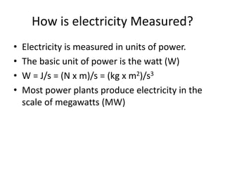 How is electricity Measured?
• Electricity is measured in units of power.
• The basic unit of power is the watt (W)
• W = J/s = (N x m)/s = (kg x m2)/s3
• Most power plants produce electricity in the
scale of megawatts (MW)
 