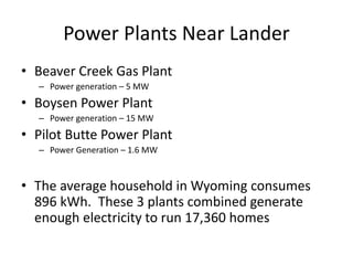 Power Plants Near Lander
• Beaver Creek Gas Plant
– Power generation – 5 MW
• Boysen Power Plant
– Power generation – 15 MW
• Pilot Butte Power Plant
– Power Generation – 1.6 MW
• The average household in Wyoming consumes
896 kWh. These 3 plants combined generate
enough electricity to run 17,360 homes
 