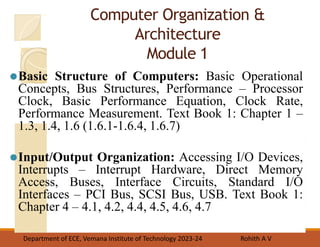 Computer Organization &
Architecture
Module 1
⚫Basic Structure of Computers: Basic Operational
Concepts, Bus Structures, Performance – Processor
Clock, Basic Performance Equation, Clock Rate,
Performance Measurement. Text Book 1: Chapter 1 –
1.3, 1.4, 1.6 (1.6.1-1.6.4, 1.6.7)
⚫Input/Output Organization: Accessing I/O Devices,
Interrupts – Interrupt Hardware, Direct Memory
Access, Buses, Interface Circuits, Standard I/O
Interfaces – PCI Bus, SCSI Bus, USB. Text Book 1:
Chapter 4 – 4.1, 4.2, 4.4, 4.5, 4.6, 4.7
Department of ECE, Vemana Institute of Technology 2023-24 Rohith A V
 