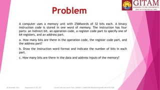 26 December 2023 Department of CSE, GST Course Code and Course Title: CSEN2011: COMPUTER ORGANIZATION AND ARCHITECTURE
Problem
A computer uses a memory unit with 256Kwords of 32 bits each. A binary
instruction code is stored in one word of memory. The instruction has four
parts: an indirect bit. an operation code, a register code part to specify one of
64 registers, and an address part.
a. How many bits are there in the operation code, the register code part, and
the address part?
b. Draw the instruction word format and indicate the number of bits in each
part.
c. How many bits are there in the data and address inputs of the memory?
 