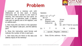 26 December 2023 Department of CSE, GST Course Code and Course Title: CSEN2011: COMPUTER ORGANIZATION AND ARCHITECTURE
Problem
A computer uses a memory unit with
256Kwords of 32 bits each. A binary
instruction code is stored in one word of
memory. The instruction has four parts: an
indirect bit. an operation code, a register
code part to specify one of 64 registers, and
an address part.
a. How many bits are there in the operation
code, the register code part, and the address
part?
b. Draw the instruction word format and
indicate the number of bits in each part.
c. How many bits are there in the data and
address inputs of the memory?
Solution:
 
