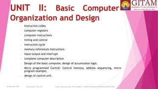 26 December 2023 Department of CSE, GST Course Code and Course Title: CSEN2011: COMPUTER ORGANIZATION AND ARCHITECTURE
UNIT II: Basic Computer
Organization and Design
• Instruction codes
• computer registers
• computer instructions
• timing and control
• instruction cycle
• memory-references instructions
• input-output and interrupt
• complete computer description
• Design of the basic computer, design of accumulator logic.
• Micro programmed Control: Control memory, address sequencing, micro
program example,
• design of control unit.
 