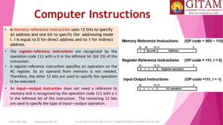 26 December 2023 Department of CSE, GST Course Code and Course Title: CSEN2011: COMPUTER ORGANIZATION AND ARCHITECTURE
Computer Instructions
• A memory-reference instruction uses 12 bits to specify
an address and one bit to specify the addressing mode
I. I is equal to 0 for direct address and to 1 for indirect
address.
• An input—output instruction does not need a reference to
memory and is recognized by the operation code 111 with a 1
in the leftmost bit of the instruction. The remaining 12 bits
are used to specify the type of input—output operation.
• The register-reference instructions are recognized by the
operation code 111 with a 0 in the leftmost bit (bit 15) of the
instruction.
• A register-reference instruction specifies an operation on the
AC register. So an operand from memory is not needed.
Therefore, the other 12 bits are used to specify the operation
to be executed.
 