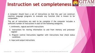 26 December 2023 Department of CSE, GST Course Code and Course Title: CSEN2011: COMPUTER ORGANIZATION AND ARCHITECTURE
Instruction set completeness
• A computer should have a set of instructions so that the user can construct
machine language programs to evaluate any function that is known to be
computable.
• The set of instructions are said to be complete if the computer includes a
sufficient number of instructions in each of the following categories.
1. Arithmetic, logical and shift instructions
2. Instructions for moving information to and from memory and processor
register
3. Program control instructions together with instructions that check status
conditions
4. Input and output instructions
 