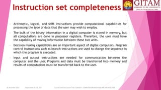 26 December 2023 Department of CSE, GST Course Code and Course Title: CSEN2011: COMPUTER ORGANIZATION AND ARCHITECTURE
Instruction set completeness
• Arithmetic, logical, and shift instructions provide computational capabilities for
processing the type of data that the user may wish to employ.
• The bulk of the binary information in a digital computer is stored in memory, but
all computations are done in processor registers. Therefore, the user must have
the capability of moving information between these two units.
• Decision making capabilities are an important aspect of digital computers. Program
control instructions such as branch instructions are used to change the sequence in
which the program is executed.
• Input and output instructions are needed for communication between the
computer and the user. Programs and data must be transferred into memory and
results of computations must be transferred back to the user.
 