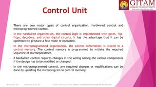 26 December 2023 Department of CSE, GST Course Code and Course Title: CSEN2011: COMPUTER ORGANIZATION AND ARCHITECTURE
Control Unit
• There are two major types of control organization, hardwired control and
microprogrammed control.
• In the hardwired organization, the control logic is implemented with gates, flip-
flops, decoders, and other digital circuits. It has the advantage that it can be
optimized to produce a fast mode of operation.
• In the microprogrammed organization, the control information is stored in a
control memory. The control memory is programmed to initiate the required
sequence of microoperations.
• A hardwired control requires changes in the wiring among the various components
if the design has to be modified or changed.
• In the microprogrammed control, any required changes or modifications can be
done by updating the microprogram in control memory.
 