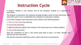 26 December 2023 Department of CSE, GST Course Code and Course Title: CSEN2011: COMPUTER ORGANIZATION AND ARCHITECTURE
Instruction Cycle
• A program residing in the memory unit of the computer consists of a sequence of
instructions.
• The program is executed in the computer by going through a cycle for each instruction. Each
instruction cycle in turn is subdivided into a sequence of subcycles or phases.
• In the basic computer each instruction cycle consists of the following phases:
• 1. Fetch an instruction from memory.
• 2. Decode the instruction.
• 3. Read the effective address from memory if the instruction has an indirect address.
• 4. Execute the instruction.
• Upon the completion of step 4, the control goes back to step 1 to fetch, decode, and
execute the next instruction.
• This process continues indefinitely unless a HALT instruction is encountered.
 