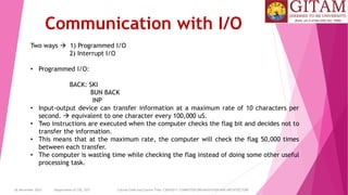 26 December 2023 Department of CSE, GST Course Code and Course Title: CSEN2011: COMPUTER ORGANIZATION AND ARCHITECTURE
Communication with I/O
Two ways  1) Programmed I/O
2) Interrupt I/O
• Programmed I/O:
BACK: SKI
BUN BACK
INP
• Input-output device can transfer information at a maximum rate of 10 characters per
second.  equivalent to one character every 100,000 uS.
• Two instructions are executed when the computer checks the flag bit and decides not to
transfer the information.
• This means that at the maximum rate, the computer will check the flag 50,000 times
between each transfer.
• The computer is wasting time while checking the flag instead of doing some other useful
processing task.
 