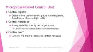 Microprogrammed Control Unit
 Control signals
 Group of bits used to select paths in multiplexers,
decoders, arithmetic logic units
 Control variables
 Binary variables specify microoperations
 Certain microoperations initiated while others idle
 Control word
 String of 1’s and 0’s represent control variables
26 December
2023
Department of CSE, GST Course Code and Course Title: CSEN2011: COMPUTER ORGANIZATION AND ARCHITECTURE
 