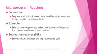 Microprogram Routines
 Subroutine
 Sequence of microinstructions used by other routines
to accomplish particular task
 Example
 Subroutine to generate effective address of operand
for memory reference instruction
 Subroutine register (SBR)
 Stores return address during subroutine call
26 December
2023
Department of CSE, GST Course Code and Course Title: CSEN2011: COMPUTER ORGANIZATION AND ARCHITECTURE
 
