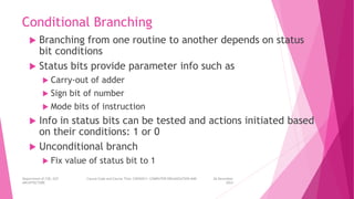 Conditional Branching
 Branching from one routine to another depends on status
bit conditions
 Status bits provide parameter info such as
 Carry-out of adder
 Sign bit of number
 Mode bits of instruction
 Info in status bits can be tested and actions initiated based
on their conditions: 1 or 0
 Unconditional branch
 Fix value of status bit to 1
26 December
2023
Department of CSE, GST Course Code and Course Title: CSEN2011: COMPUTER ORGANIZATION AND
ARCHITECTURE
 