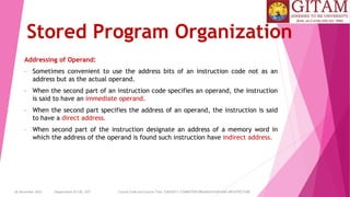 26 December 2023 Department of CSE, GST Course Code and Course Title: CSEN2011: COMPUTER ORGANIZATION AND ARCHITECTURE
Stored Program Organization
Addressing of Operand:
• Sometimes convenient to use the address bits of an instruction code not as an
address but as the actual operand.
• When the second part of an instruction code specifies an operand, the instruction
is said to have an immediate operand.
• When the second part specifies the address of an operand, the instruction is said
to have a direct address.
• When second part of the instruction designate an address of a memory word in
which the address of the operand is found such instruction have indirect address.
 