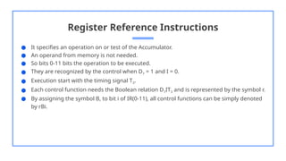 Register Reference Instructions
● It specifies an operation on or test of the Accumulator.
● An operand from memory is not needed.
● So bits 0-11 bits the operation to be executed.
● They are recognized by the control when D7 = 1 and I = 0.
● Execution start with the timing signal T3.
● Each control function needs the Boolean relation D7IT3 and is represented by the symbol r.
● By assigning the symbol B, to bit i of IR(0-11), all control functions can be simply denoted
by rBi.
 
