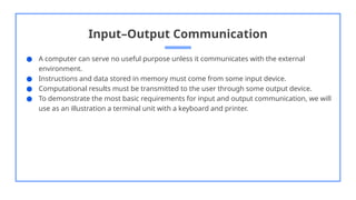 Input–Output Communication
● A computer can serve no useful purpose unless it communicates with the external
environment.
● Instructions and data stored in memory must come from some input device.
● Computational results must be transmitted to the user through some output device.
● To demonstrate the most basic requirements for input and output communication, we will
use as an illustration a terminal unit with a keyboard and printer.
 