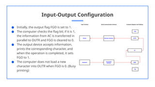 Input-Output Configuration
● Initially, the output flag FGO is set to 1.
● The computer checks the flag bit; if it is 1,
the information from AC is transferred in
parallel to OUTR and FGO is cleared to 0.
● The output device accepts information,
prints the corresponding character, and
when the operation is completed, it sets
FGO to 1.
● The computer does not load a new
character into OUTR when FGO is 0. (Busy
printing)
 