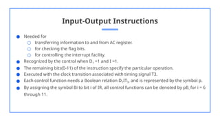 Input-Output Instructions
● Needed for
○ transferring information to and from AC register.
○ for checking the flag bits.
○ for controlling the interrupt facility.
● Recognized by the control when D7 =1 and I =1.
● The remaining bits(0-11) of the instruction specify the particular operation.
● Executed with the clock transition associated with timing signal T3.
● Each control function needs a Boolean relation D7IT3, and is represented by the symbol p.
● By assigning the symbol Bi to bit i of IR, all control functions can be denoted by pBi for i = 6
through 11.
 