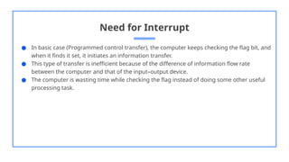 Need for Interrupt
● In basic case (Programmed control transfer), the computer keeps checking the flag bit, and
when it finds it set, it initiates an information transfer.
● This type of transfer is inefficient because of the difference of information flow rate
between the computer and that of the input–output device.
● The computer is wasting time while checking the flag instead of doing some other useful
processing task.
 