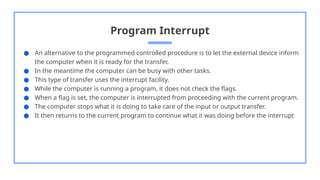 Program Interrupt
● An alternative to the programmed controlled procedure is to let the external device inform
the computer when it is ready for the transfer.
● In the meantime the computer can be busy with other tasks.
● This type of transfer uses the interrupt facility.
● While the computer is running a program, it does not check the flags.
● When a flag is set, the computer is interrupted from proceeding with the current program.
● The computer stops what it is doing to take care of the input or output transfer.
● It then returns to the current program to continue what it was doing before the interrupt
 