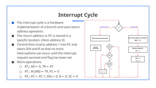 Interrupt Cycle
● The interrupt cycle is a hardware
implementation of a branch and save return
address operation.
● The return address in PC is stored in a
specific location. (Here address 0)
● Control then inserts address 1 into PC and
clears IEN and R so that no more
interruptions can occur until the interrupt
request serviced and flag has been set.
● Micro-operations
○ RT0: AR 0, TR PC
← ←
○ RT1: M [AR] TR, PC 0
← ←
○ RT2: PC PC 1, IEN 0, R 0, SC 0
← ← ← ←
 