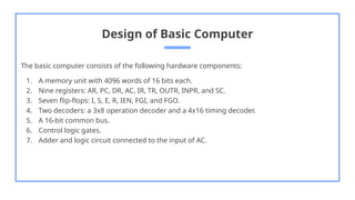 Design of Basic Computer
The basic computer consists of the following hardware components:
1. A memory unit with 4096 words of 16 bits each.
2. Nine registers: AR, PC, DR, AC, IR, TR, OUTR, INPR, and SC.
3. Seven flip-flops: I, S, E, R, IEN, FGI, and FGO.
4. Two decoders: a 3x8 operation decoder and a 4x16 timing decoder.
5. A 16-bit common bus.
6. Control logic gates.
7. Adder and logic circuit connected to the input of AC.
 