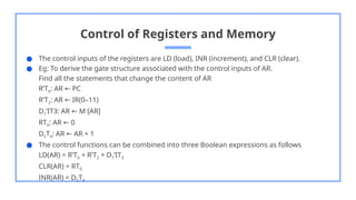 Control of Registers and Memory
● The control inputs of the registers are LD (load), INR (increment), and CLR (clear).
● Eg: To derive the gate structure associated with the control inputs of AR.
Find all the statements that change the content of AR
R’T0: AR PC
←
R’T2: AR IR(0–11)
←
D7’IT3: AR M [AR]
←
RT0: AR 0
←
D5T4: AR AR + 1
←
● The control functions can be combined into three Boolean expressions as follows
LD(AR) = R’T0 + R’T2 + D7’IT3
CLR(AR) = RT0
INR(AR) = D5T4
 