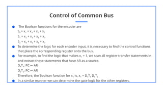 Control of Common Bus
● The Boolean functions for the encoder are
S0 = x1 + x3 + x5 + x7
S1 = x2 + x3 + x6 + x7
S2 = x4 + x5 + x6 + x7
● To determine the logic for each encoder input, it is necessary to find the control functions
that place the corresponding register onto the bus.
● For example, to find the logic that makes x1 = 1, we scan all register transfer statements in
and extract those statements that have AR as a source.
D4T4: PC AR
←
D5T5: PC AR
←
Therefore, the Boolean function for x1 is, x1 = D4T4 D5T5
● In a similar manner we can determine the gate logic for the other registers.
 