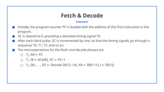 Fetch & Decode
● Initially, the program counter PC is loaded with the address of the first instruction in the
program.
● SC is cleared to 0, providing a decoded timing signal T0.
● After each clock pulse, SC is incremented by one, so that the timing signals go through a
sequence T0, T1, T2, and so on.
● The microoperations for the fetch and decode phases are
○ T0: AR PC
←
○ T1: IR M [AR], PC PC+1
← ←
○ T2: D0,. . . , D7 Decode IR(12–14), AR IR(0-11), I IR(15)
← ← ←
 