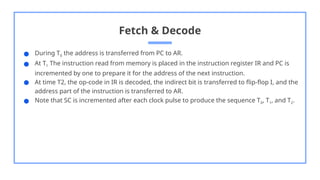 Fetch & Decode
● During T0 the address is transferred from PC to AR.
● At T1 The instruction read from memory is placed in the instruction register IR and PC is
incremented by one to prepare it for the address of the next instruction.
● At time T2, the op-code in IR is decoded, the indirect bit is transferred to flip-flop I, and the
address part of the instruction is transferred to AR.
● Note that SC is incremented after each clock pulse to produce the sequence T0, T1, and T2.
 