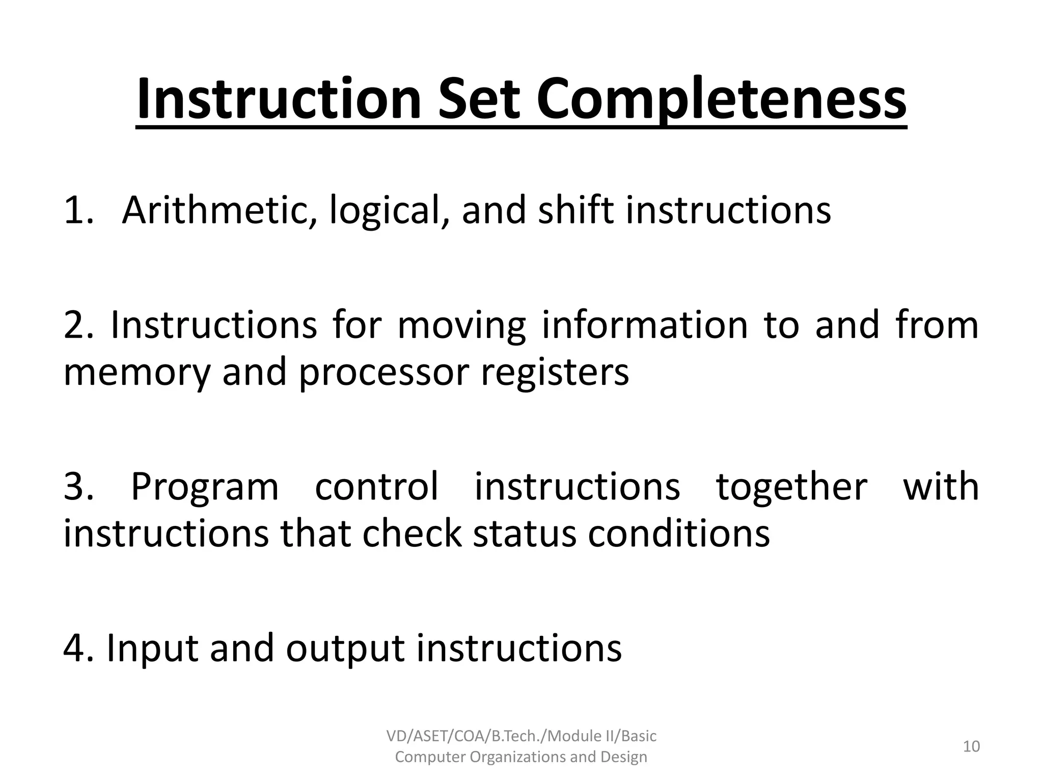 Instruction Set Completeness
1. Arithmetic, logical, and shift instructions
2. Instructions for moving information to and from
memory and processor registers
3. Program control instructions together with
instructions that check status conditions
4. Input and output instructions
VD/ASET/COA/B.Tech./Module II/Basic
Computer Organizations and Design
10
 