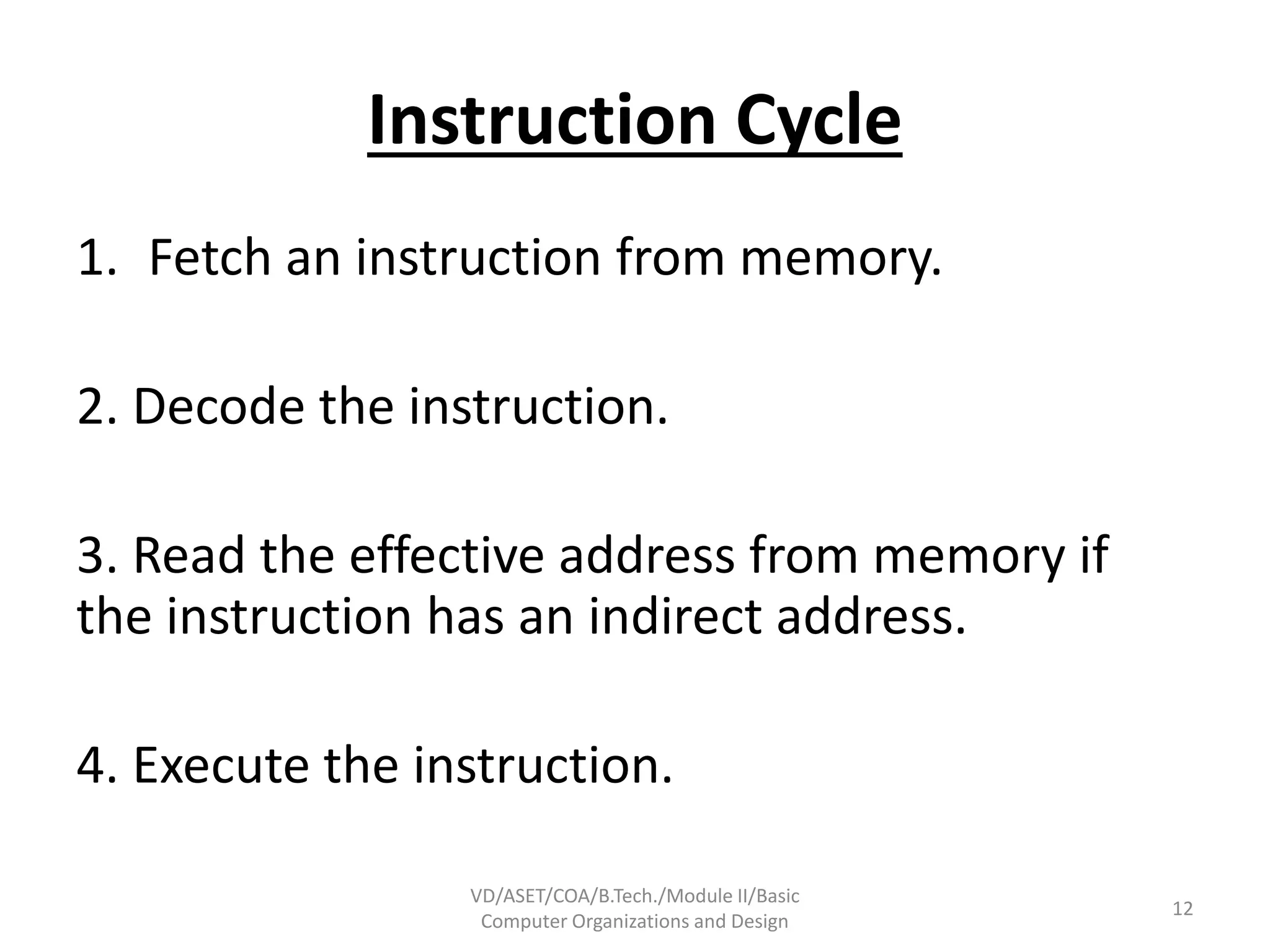 Instruction Cycle
1. Fetch an instruction from memory.
2. Decode the instruction.
3. Read the effective address from memory if
the instruction has an indirect address.
4. Execute the instruction.
VD/ASET/COA/B.Tech./Module II/Basic
Computer Organizations and Design
12
 