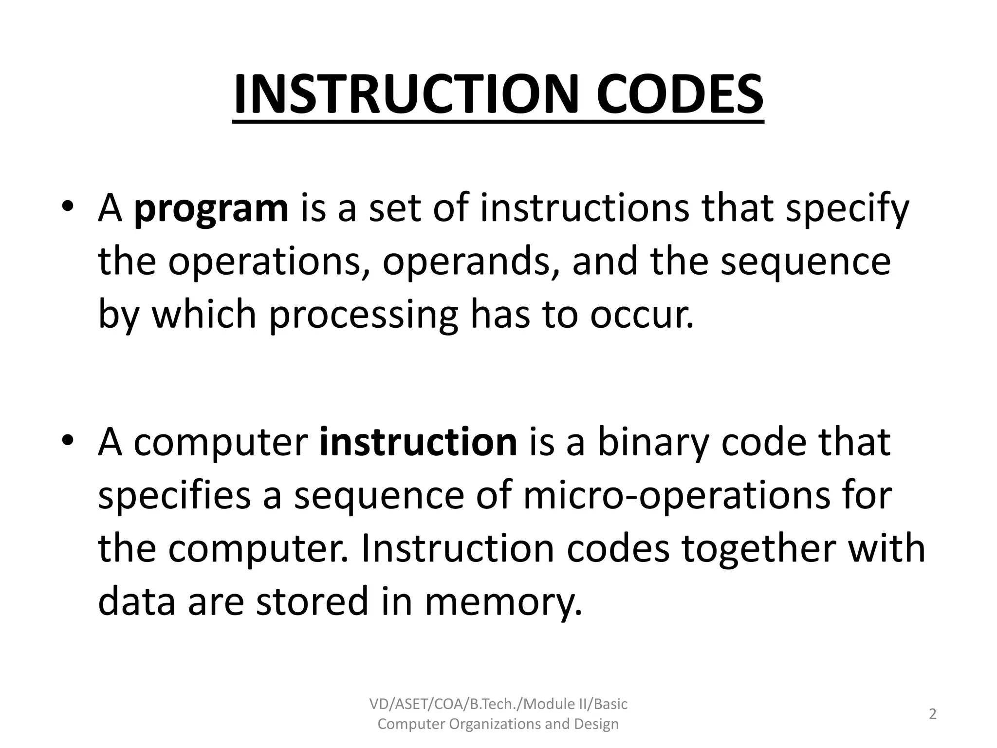 INSTRUCTION CODES
• A program is a set of instructions that specify
the operations, operands, and the sequence
by which processing has to occur.
• A computer instruction is a binary code that
specifies a sequence of micro-operations for
the computer. Instruction codes together with
data are stored in memory.
VD/ASET/COA/B.Tech./Module II/Basic
Computer Organizations and Design
2
 