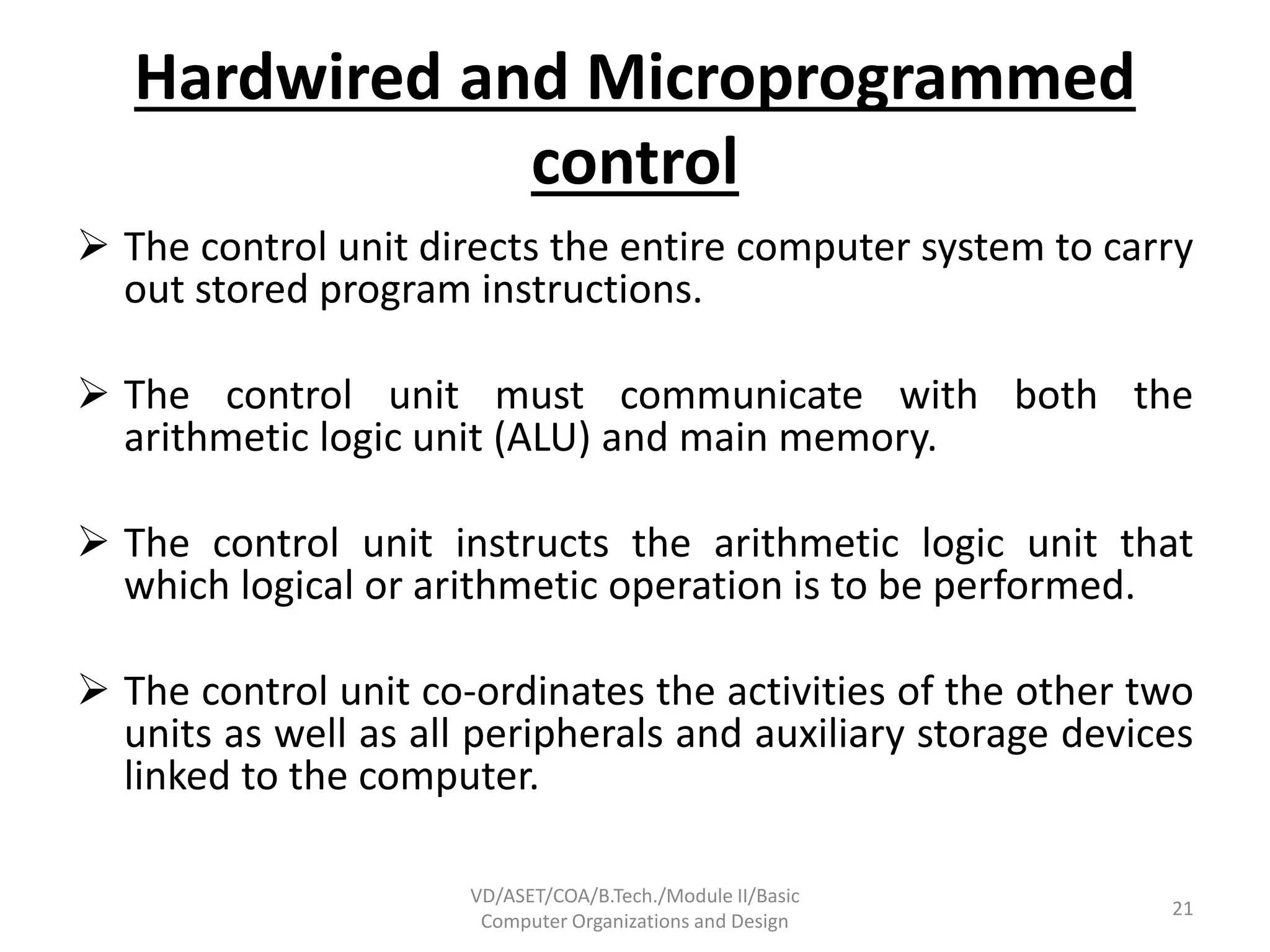 Hardwired and Microprogrammed
control
 The control unit directs the entire computer system to carry
out stored program instructions.
 The control unit must communicate with both the
arithmetic logic unit (ALU) and main memory.
 The control unit instructs the arithmetic logic unit that
which logical or arithmetic operation is to be performed.
 The control unit co-ordinates the activities of the other two
units as well as all peripherals and auxiliary storage devices
linked to the computer.
VD/ASET/COA/B.Tech./Module II/Basic
Computer Organizations and Design
21
 