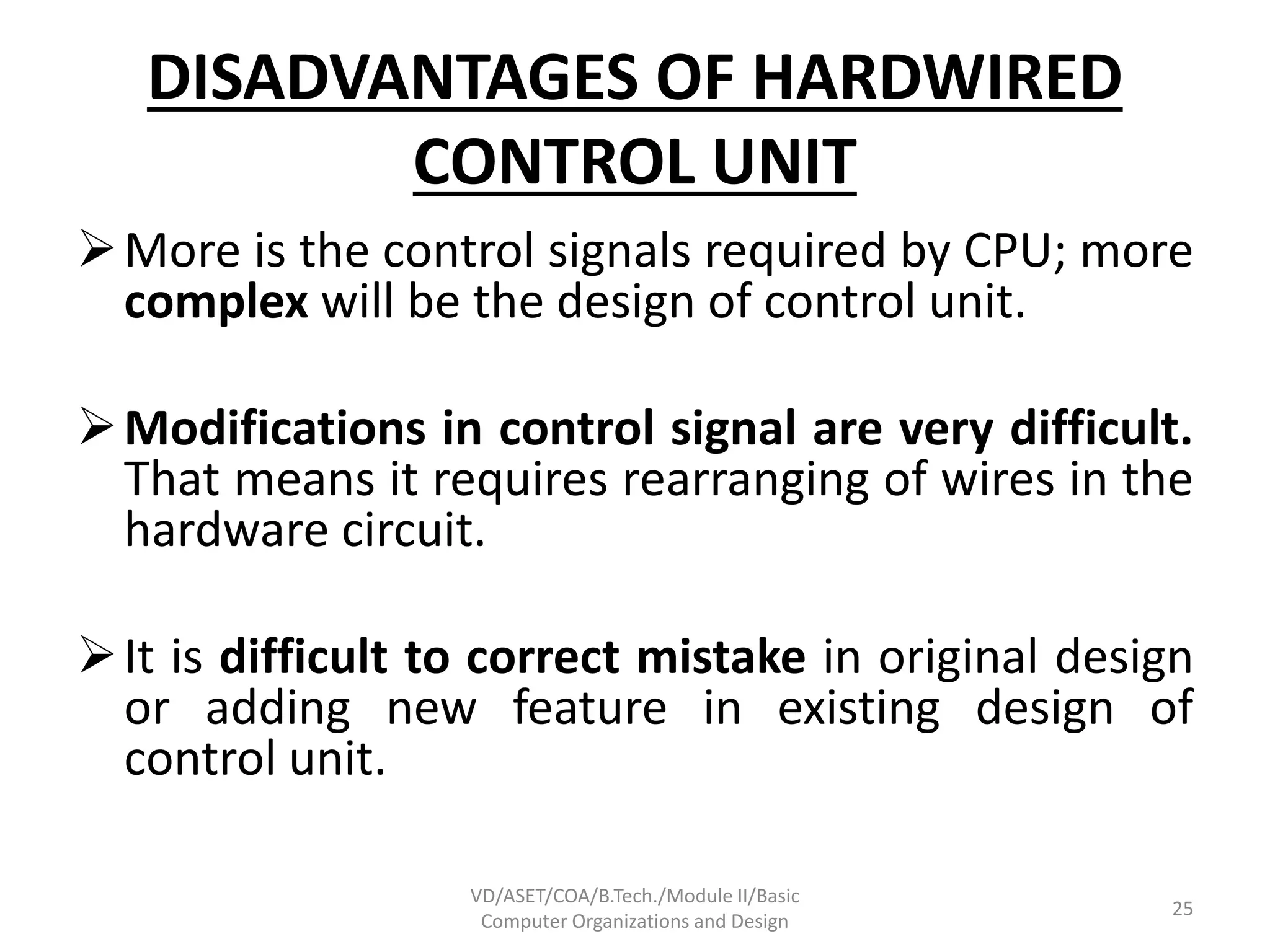 DISADVANTAGES OF HARDWIRED
CONTROL UNIT
More is the control signals required by CPU; more
complex will be the design of control unit.
Modifications in control signal are very difficult.
That means it requires rearranging of wires in the
hardware circuit.
It is difficult to correct mistake in original design
or adding new feature in existing design of
control unit.
VD/ASET/COA/B.Tech./Module II/Basic
Computer Organizations and Design
25
 