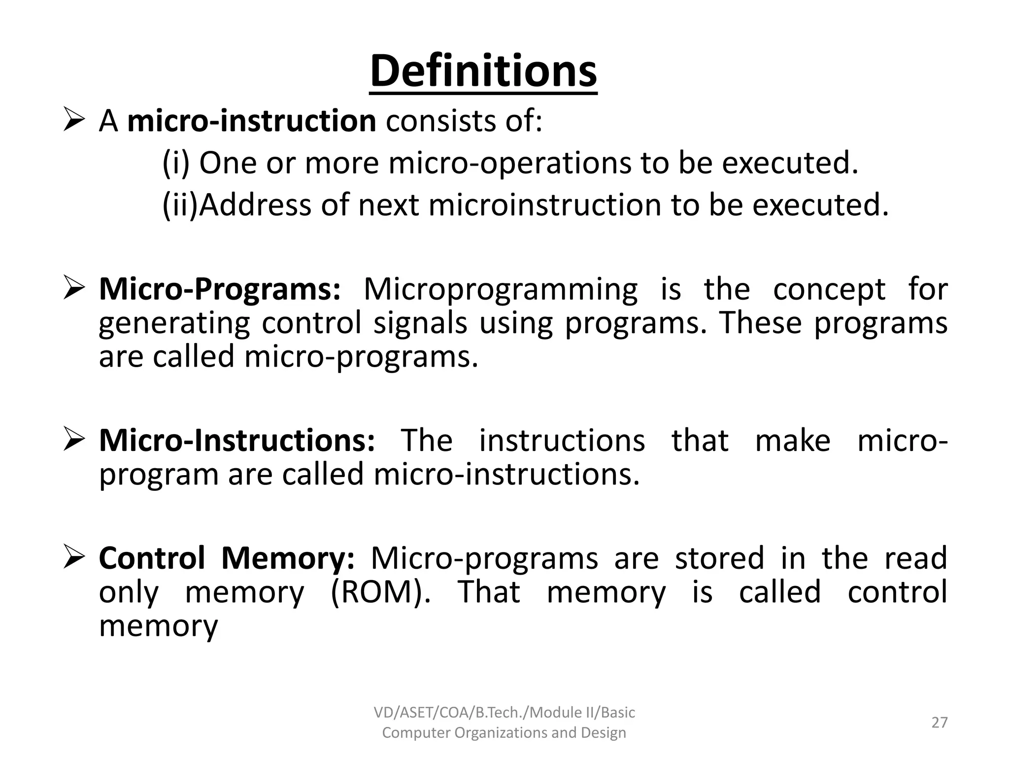  A micro-instruction consists of:
(i) One or more micro-operations to be executed.
(ii)Address of next microinstruction to be executed.
 Micro-Programs: Microprogramming is the concept for
generating control signals using programs. These programs
are called micro-programs.
 Micro-Instructions: The instructions that make micro-
program are called micro-instructions.
 Control Memory: Micro-programs are stored in the read
only memory (ROM). That memory is called control
memory
VD/ASET/COA/B.Tech./Module II/Basic
Computer Organizations and Design
27
Definitions
 
