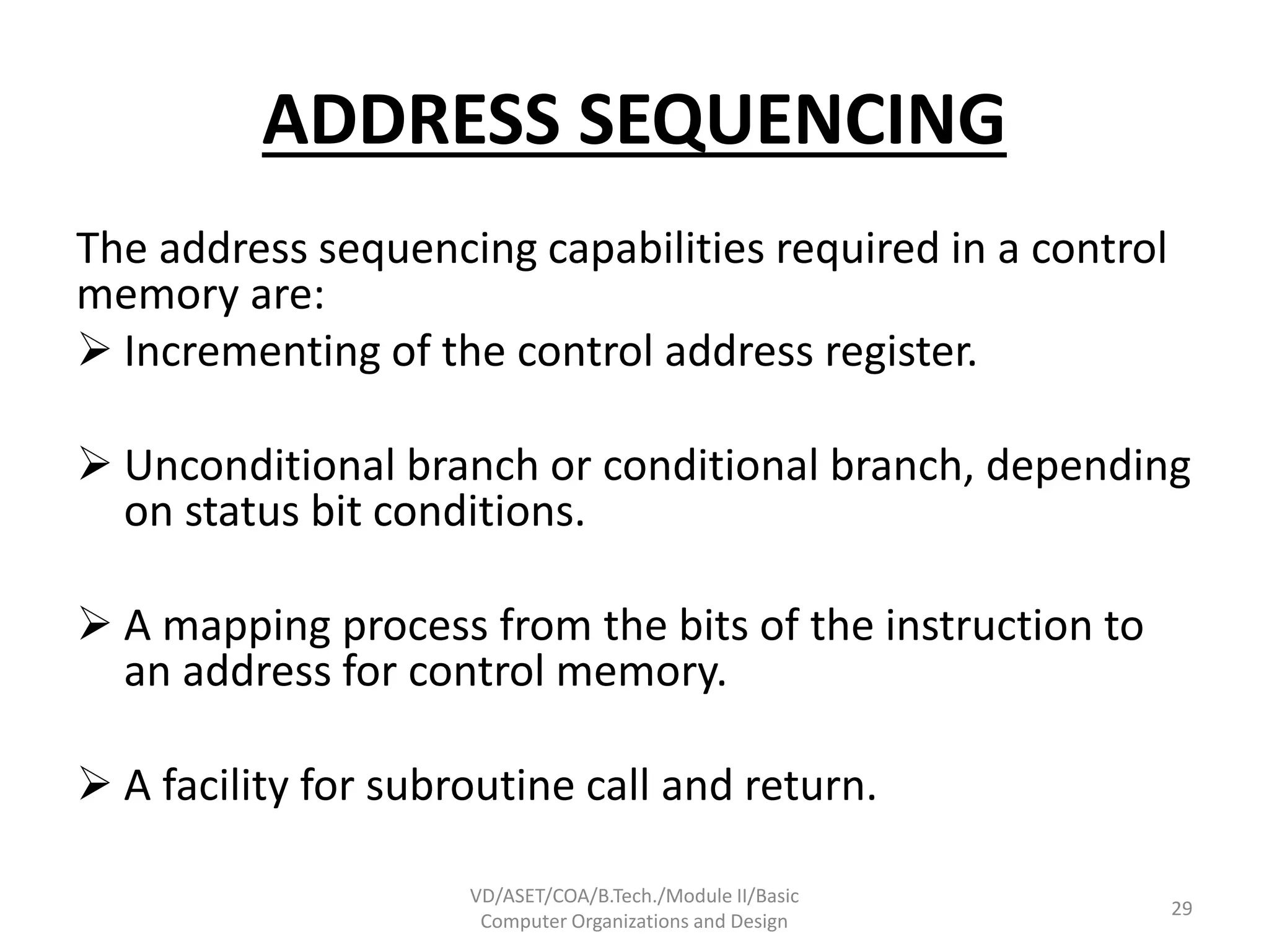 ADDRESS SEQUENCING
The address sequencing capabilities required in a control
memory are:
 Incrementing of the control address register.
 Unconditional branch or conditional branch, depending
on status bit conditions.
 A mapping process from the bits of the instruction to
an address for control memory.
 A facility for subroutine call and return.
VD/ASET/COA/B.Tech./Module II/Basic
Computer Organizations and Design
29
 