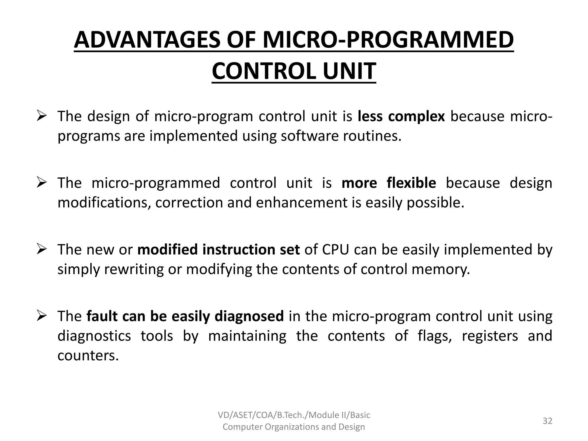 ADVANTAGES OF MICRO-PROGRAMMED
CONTROL UNIT
 The design of micro-program control unit is less complex because micro-
programs are implemented using software routines.
 The micro-programmed control unit is more flexible because design
modifications, correction and enhancement is easily possible.
 The new or modified instruction set of CPU can be easily implemented by
simply rewriting or modifying the contents of control memory.
 The fault can be easily diagnosed in the micro-program control unit using
diagnostics tools by maintaining the contents of flags, registers and
counters.
VD/ASET/COA/B.Tech./Module II/Basic
Computer Organizations and Design
32
 