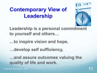 Contemporary View of
Leadership
Leadership is a personal commitment
to yourself and others…
…to inspire vision and hope,
…develop self sufficiency,
…and assure outcomes valuing the
quality of life and work.
© Signature Resources Inc. 2015
11
 