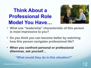 Think About a
Professional Role
Model You Have…
 What one “leadership” characteristic of this person
is most impressive to you?
 Do you think you can become better by watching
how this person navigates professional life?
 When you confront personal or professional
dilemmas, ask yourself…
“What would they do in this situation?”
© Signature Resources Inc. 2015
12
 
