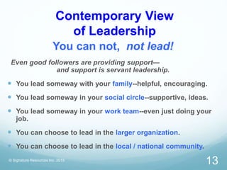 Contemporary View
of Leadership
You can not, not lead!
Even good followers are providing support—
and support is servant leadership.
 You lead someway with your family--helpful, encouraging.
 You lead someway in your social circle--supportive, ideas.
 You lead someway in your work team--even just doing your
job.
 You can choose to lead in the larger organization.
 You can choose to lead in the local / national community.
© Signature Resources Inc. 2015
13
 