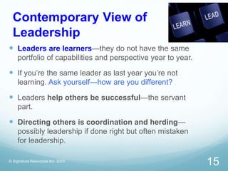 Contemporary View of
Leadership
 Leaders are learners—they do not have the same
portfolio of capabilities and perspective year to year.
 If you’re the same leader as last year you’re not
learning. Ask yourself—how are you different?
 Leaders help others be successful—the servant
part.
 Directing others is coordination and herding—
possibly leadership if done right but often mistaken
for leadership.
© Signature Resources Inc. 2015
15
 