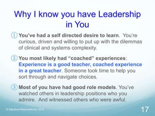 Why I know you have Leadership
in You
© Signature Resources Inc. 2015
17
① You’ve had a self directed desire to learn. You’re
curious, driven and willing to put up with the dilemmas
of clinical and systems complexity.
② You most likely had “coached” experiences:
Experience is a good teacher, coached experience
in a great teacher. Someone took time to help you
sort through and navigate choices.
③ Most of you have had good role models. You’ve
watched others in leadership positions who you
admire. And witnessed others who were awful.
 