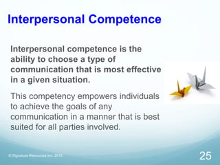 Interpersonal Competence
Interpersonal competence is the
ability to choose a type of
communication that is most effective
in a given situation.
This competency empowers individuals
to achieve the goals of any
communication in a manner that is best
suited for all parties involved.
© Signature Resources Inc. 2015
25
 