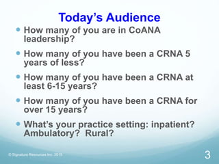 Today’s Audience
 How many of you are in CoANA
leadership?
 How many of you have been a CRNA 5
years of less?
 How many of you have been a CRNA at
least 6-15 years?
 How many of you have been a CRNA for
over 15 years?
 What’s your practice setting: inpatient?
Ambulatory? Rural?
© Signature Resources Inc. 2015
3
 